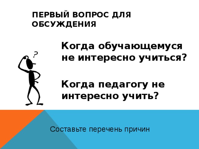 ПЕРВЫЙ ВОПРОС ДЛЯ ОБСУЖДЕНИЯ  Когда обучающемуся не интересно учиться?  Когда педагогу не интересно учить? Составьте перечень причин  