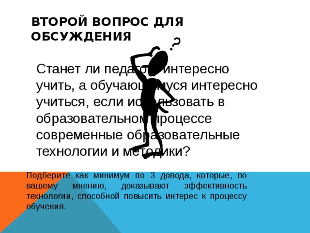 ВТОРОЙ ВОПРОС ДЛЯ ОБСУЖДЕНИЯ Станет ли педагогу интересно учить, а обучающемуся интересно учиться, если использовать в образовательном процессе современные образовательные технологии и методики? П одб е р ите как минимум по 3 довода, которые, по вашему мнению, доказывают эффективность технологии, способной повысить интерес к процессу обучения. 