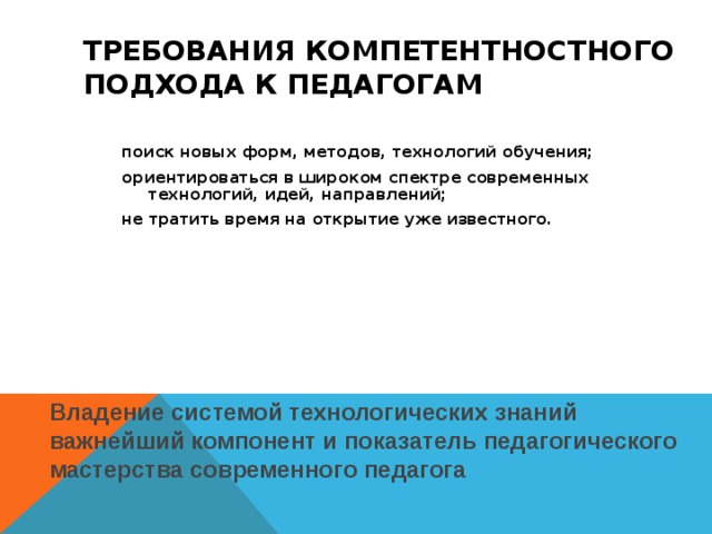 ТРЕБОВАНИЯ КОМПЕТЕНТНОСТНОГО ПОДХОДА К ПЕДАГОГАМ поиск новых форм, методов, технологий обучения; ориентироваться в широком спектре современных технологий, идей, направлений; не тратить время на открытие уже известного. Владение системой технологических знаний важнейший компонент и показатель педагогического мастерства современного педагога 