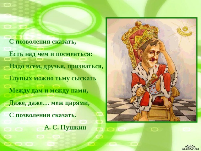 С позволения сказать, Есть над чем и посмеяться: Надо всем, друзья, признаться, Глупых можно тьму сыскать Между дам и между нами, Даже, даже… меж царями, С позволения сказать.  А. С. Пушкин 