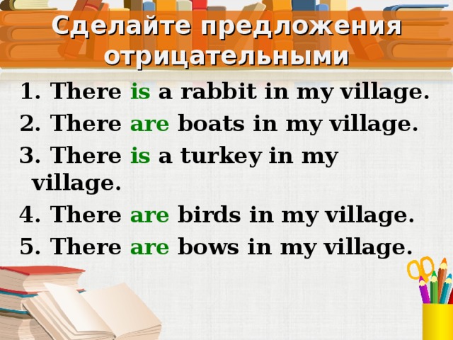 Сделайте предложения отрицательными 1. There is a rabbit in my village. 2. There are  boats in my village. 3. There is a turkey in my village. 4. There are birds in my village. 5. There are bows in my village. Устно, со слайда  