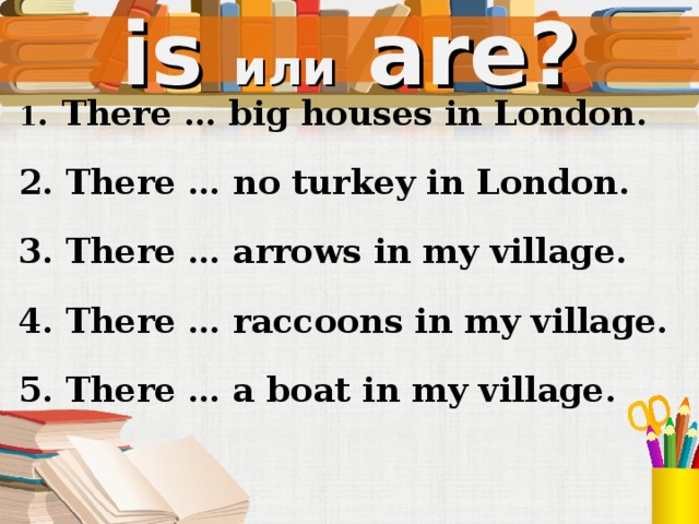 is или  are? 1 . There … big houses in London. 2. There … no turkey in London. 3. There … arrows in my village. 4. There … raccoons in my village. 5. There … a boat in my village. Устно, со слайда  
