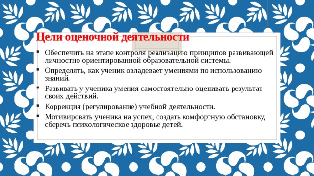 Цели оценочной деятельности   Обеспечить на этапе контроля реализацию принципов развивающей личностно ориентированной образовательной системы. Определять, как ученик овладевает умениями по использованию знаний. Развивать у ученика умения самостоятельно оценивать результат своих действий. Коррекция (регулирование) учебной деятельности. Мотивировать ученика на успех, создать комфортную обстановку, сберечь психологическое здоровье детей.   