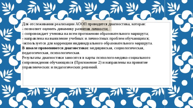 Для отслеживания реализации АООП проводится диагностика, которая: - позволяет оценить динамику развития личности; - сопровождает ученика на всем протяжении образовательного маршрута; - направлена на выявление учебных и личностных проблем обучающихся; используется для коррекции индивидуального образовательного маршрута. В школе применяются диагностики: медицинская, социологическая, педагогическая, психологическая. Результаты диагностики заносятся в карты психолого-медико-социального сопровождения обучающихся (Приложение 2) и направлены на принятие управленческих и педагогических решений. 