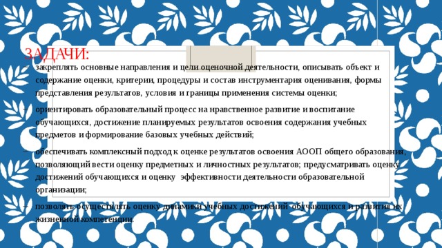 Задачи: закреплять основные направления и цели оценочной деятельности, описывать объект и содержание оценки, критерии, процедуры и состав инструментария оценивания, формы представления результатов, условия и границы применения системы оценки; ориентировать образовательный процесс на нравственное развитие и воспитание обучающихся, достижение планируемых результатов освоения содержания учебных предметов и формирование базовых учебных действий; обеспечивать комплексный подход к оценке результатов освоения АООП общего образования, позволяющий вести оценку предметных и личностных результатов; предусматривать оценку достижений обучающихся и оценку эффективности деятельности образовательной организации; позволять осуществлять оценку динамики учебных достижений обучающихся и развития их жизненной компетенции. 