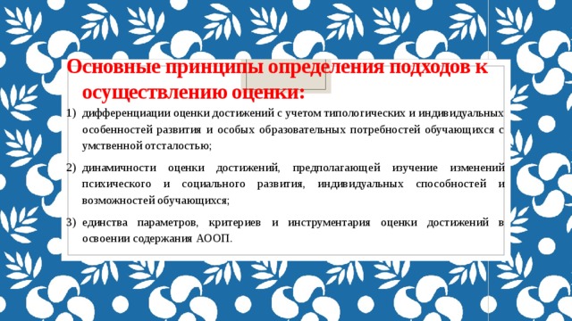 Основные принципы определения подходов к осуществлению оценки:   дифференциации оценки достижений с учетом типологических и индивидуальных особенностей развития и особых образовательных потребностей обучающихся с умственной отсталостью; динамичности оценки достижений, предполагающей изучение изменений психического и социального развития, индивидуальных способностей и возможностей обучающихся; единства параметров, критериев и инструментария оценки достижений в освоении содержания АООП. 