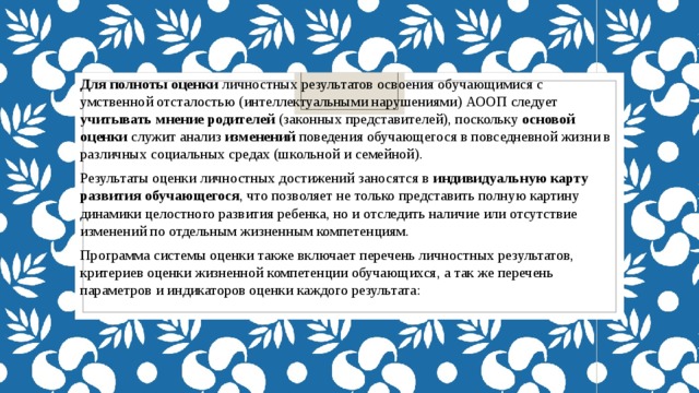 Для полноты оценки личностных результатов освоения обучающимися с умственной отсталостью (интеллектуальными нарушениями) АООП следует учитывать мнение родителей (законных представителей), поскольку ос­но­вой оценки служит анализ изменений поведения обучающегося в повседневной жизни в различных социальных средах (школьной и семейной). Результаты оценки личностных достижений заносятся в индивидуальную карту развития обучающегося , что позволяет не только представить полную картину динамики целостного развития ребенка, но и отследить наличие или отсутствие изменений по отдельным жизненным компетенциям. Программа системы оценки также  включает перечень личностных результатов, критериев оценки жизненной компетенции обучающихся, а так же перечень параметров и индикаторов оценки каждого результата: 