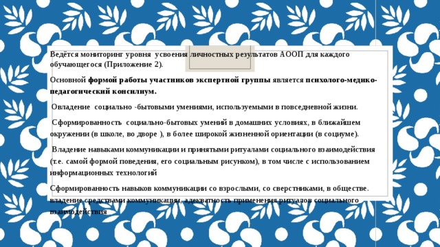 Ведётся мониторинг уровня усвоения личностных результатов АООП для каждого обучающегося (Приложение 2). Основной формой работы участников экспертной группы является психолого-медико-педагогический консилиум.   Овладение социально -бытовыми умениями, используемыми в повседневной жизни.   Сформированность социально-бытовых умений в домашних условиях, в ближайшем окружении (в школе, во дворе ), в более широкой жизненной ориентации (в социуме).  Владение навыками коммуникации и принятыми ритуалами социального взаимодействия (т.е. самой формой поведения, его социальным рисунком), в том числе с использованием информационных технологий Сформированность навыков коммуникации со взрослыми, со сверстниками, в обществе. владение средствами коммуникации, адекватность применения ритуалов социального взаимодействия 