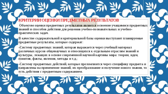 КРИТЕРИИ ОЦЕНКИ ПРЕДМЕТНЫХ РЕЗУЛЬТАТОВ  Объектом оценки предметных результатов является освоение учащимися предметных знаний и способов действия для решения учебно-познавательных и учебно-практических задач. В качестве содержательной и критериальной базы оценки выступают планируемые предметные результаты, которые содержат: -Систему предметных знаний, которая выражается через учебный материал различных курсов общенаучных и относящихся к отдельным отраслям знаний и культуры, лежащих в основе современной научной картины мира: теории, идеи, понятия, факты, явления, методы и т.д.; -Систему предметных действий, которые преломляются через специфику предмета и направлены на применение знаний, их преобразование и получение нового знания, то есть действия с предметным содержанием. 