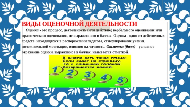 Виды оценочной деятельности Оценка  - это процесс, деятельность (или действие) вербального оценивания или практического оценивания, не выраженного в баллах. Оценка - одно из действенных средств, находящихся в распоряжении педагога, стимулирования учения, положительной мотивации, влияния на личность.  Отметка (балл) - условное отражение оценки, выраженное в баллах, называется отметкой. 