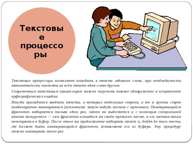 Текстовые процессоры Текстовые процессоры позволяют находить в тексте заданное слово, при необходимости автоматически заменять во всём тексте одно слово другим. Современным текстовым процессорам можно поручить также обнаружение и исправление орфографических ошибок. Иногда приходится вводить тексты, в которых отдельные строки, а то и группы строк неоднократно повторяются (вспомните какую-нибудь песенку с припевом). Повторяющийся фрагмент набирается только один раз, затем он выделяется и с помощью специальной кнопки копируется — сам фрагмент остаётся на своём прежнем месте, а его точная копия помещается в буфер. После этого вы продолжаете набирать текст и, дойдя до того места, где должен быть повторяющийся фрагмент, вставляете его из буфера. Эту процедуру можно повторять много раз. 