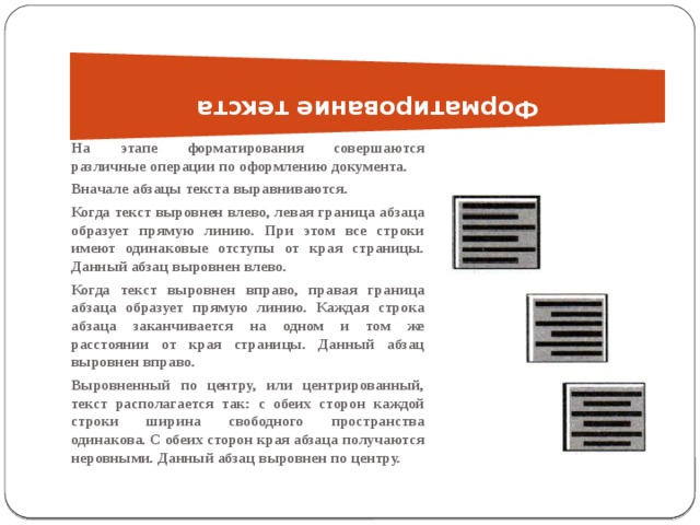 Форматирование текста   На этапе форматирования совершаются различные операции по оформлению документа. Вначале абзацы текста выравниваются. Когда текст выровнен влево, левая граница абзаца образует прямую линию. При этом все строки имеют одинаковые отступы от края страницы. Данный абзац выровнен влево. Когда текст выровнен вправо, правая граница абзаца образует прямую линию. Каждая строка абзаца заканчивается на одном и том же расстоянии от края страницы. Данный абзац выровнен вправо. Выровненный по центру, или центрированный, текст располагается так: с обеих сторон каждой строки ширина свободного пространства одинакова. С обеих сторон края абзаца получаются неровными. Данный абзац выровнен по центру. 