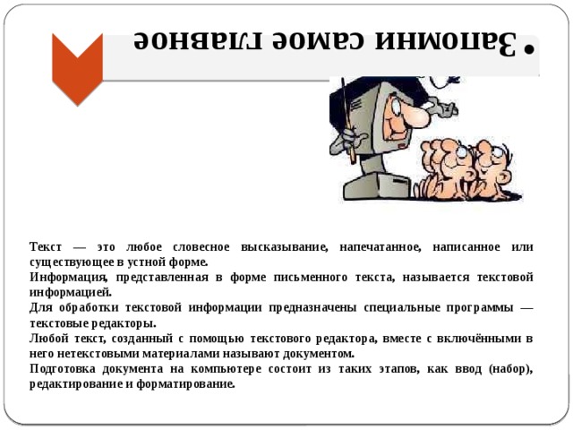Запомни самое главное Запомни самое главное Текст — это любое словесное высказывание, напечатанное, написанное или существующее в устной форме. Информация, представленная в форме письменного текста, называется текстовой информацией. Для обработки текстовой информации предназначены специальные программы — текстовые редакторы. Любой текст, созданный с помощью текстового редактора, вместе с включёнными в него нетекстовыми материалами называют документом. Подготовка документа на компьютере состоит из таких этапов, как ввод (набор), редактирование и форматирование. 