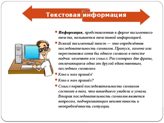 Текстовая информация Информация, представленная в форме письменного текста, называется текстовой информацией. Всякий письменный текст — это определённая последовательность символов. Пропуск, замена или перестановка хотя бы одного символа в тексте подчас изменяет его смысл. Рассмотрим две фразы, отличающиеся одна от другой единственным, последним символом: Кто к нам пришёл! Кто к нам пришёл? Смысл первой последовательности символов состоит в том, что вошедшего увидели и узнали. Вторая последовательность символов является вопросом, подчеркивающим неизвестность и неопределённость ситуации. 