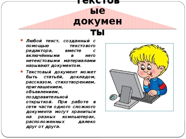Текстовые документы   Любой текст, созданный с помощью текстового редактора, вместе с включёнными в него нетекстовыми материалами называют документом. Текстовый документ может быть статьёй, докладом, рассказом, стихотворением, приглашением, объявлением, поздравительной открыткой. При работе в сети части одного сложного документа могут храниться на разных компьютерах, расположенных далеко друг от друга. 