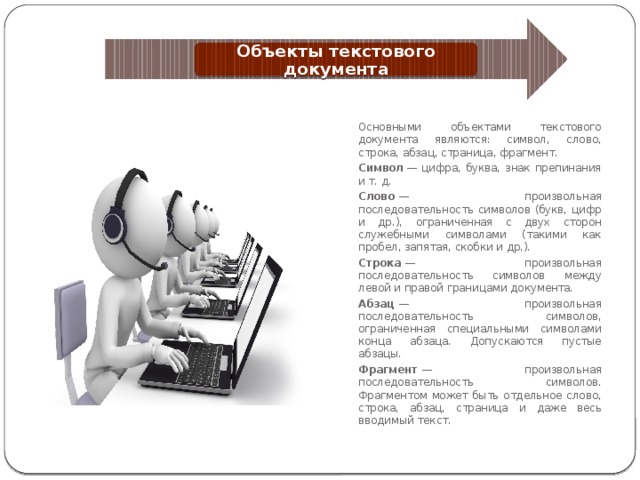 Объекты текстового документа Основными объектами текстового документа являются: символ, слово, строка, абзац, страница, фрагмент. Символ  — цифра, буква, знак препинания и т. д. Слово  — произвольная последовательность символов (букв, цифр и др.), ограниченная с двух сторон служебными символами (такими как пробел, запятая, скобки и др.). Строка  — произвольная последовательность символов между левой и правой границами документа. Абзац  — произвольная последовательность символов, ограниченная специальными символами конца абзаца. Допускаются пустые абзацы. Фрагмент  — произвольная последовательность символов. Фрагментом может быть отдельное слово, строка, абзац, страница и даже весь вводимый текст. 