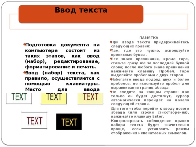 Ввод текста   ПАМЯТКА При вводе текста придерживайтесь следующих правил: Там, где это нужно, используйте прописные буквы. Все знаки препинания, кроме тире, ставьте сразу же за последней буквой слова; после любого знака препинания нажимайте клавишу Пробел. Тире выделяйте пробелами с двух сторон. Избегайте ввода подряд двух и более пробелов; не используйте пробел для выравнивания границ абзаца. Не следите за концом строки: как только он будет достигнут, курсор автоматически перейдёт на начало следующей строки. Для того чтобы перейти к вводу нового абзаца (или строки стихотворения), нажимайте клавишу Enter. Контролировать соблюдение правил набора текста будет значительно проще, если установить режим отображения непечатаемых символов. Подготовка документа на компьютере состоит из таких этапов, как ввод (набор), редактирование, форматирование и печать. Ввод (набор) текста, как правило, осуществляется с помощью клавиатуры. Место для ввода очередного символа текста указывается на экране монитора с помощью мигающей вертикальной черты — курсора. 
