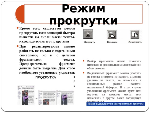 Режим прокрутки Кроме того, существует режим прокрутки, позволяющий быстро вывести на экран части текста, находящиеся за его пределами. При редактировании можно работать не только с отдельными символами, но и с целыми фрагментами текста. Предварительно фрагмент должен быть выделен. Для этого необходимо установить указатель мыши в начало нужного фрагмента и, держа кнопку мыши нажатой, протянуть указатель до его конца. Выбор фрагмента можно отменить щелчком в произвольном месте рабочей области окна. Выделенный фрагмент можно удалить из текста и стереть из памяти, а можно удалить из текста, но поместить в специальный раздел памяти, называемый буфером. В этом случае удалённый фрагмент можно будет или вернуть на прежнее место, или поместить в другое, более подходящее место текста 