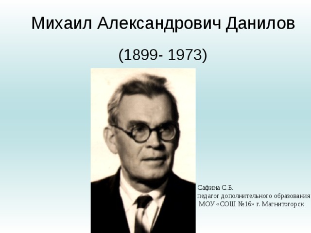 Михаил Александрович Данилов   (1899- 1973)   Сафина С.Б. педагог дополнительного образования  МОУ «СОШ №16» г. Магнитогорск 