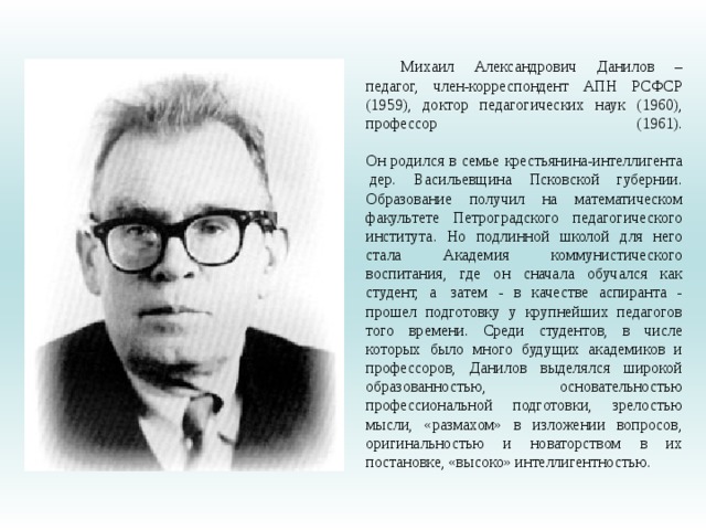 Михаил Александрович Данилов – педагог, член-корреспондент АПН РСФСР (1959), доктор педагогических наук (1960), профессор (1961).    Он родился в семье крестьянина-интеллигента  дер. Васильевщина Псковской губернии. Образование получил на математическом факультете Петроградского педагогического института. Но подлинной школой для него стала Академия коммунистического воспитания, где он сначала обучался как студент, а  затем - в качестве аспиранта - прошел подготовку у крупнейших педагогов того времени. Среди студентов, в числе которых было много будущих академиков и профессоров, Данилов выделялся широкой образованностью, основательностью профессиональной подготовки, зрелостью мысли, «размахом» в изложении вопросов, оригинальностью и новаторством в их постановке, «высоко» интеллигентностью. 