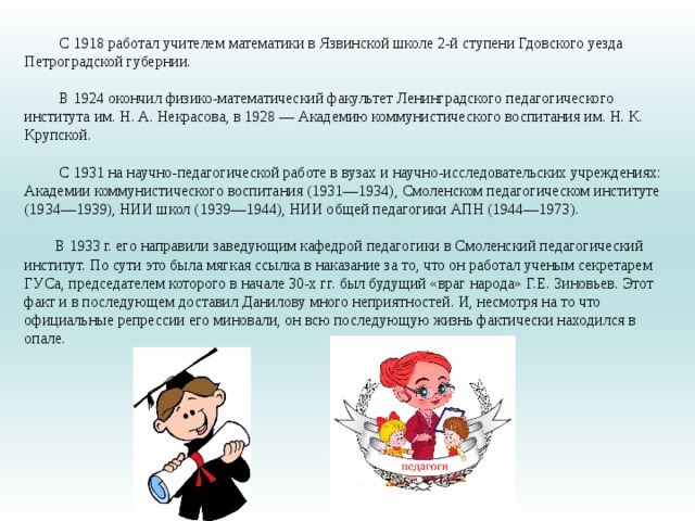 С 1918 работал учителем математики в Язвинской школе 2-й ступени Гдовского уезда Петроградской губернии.   В 1924 окончил физико-математический факультет Ленинградского педагогического института им. Н. А. Некрасова, в 1928 — Академию коммунистического воспитания им. Н. К. Крупской.    С 1931 на научно-педагогической работе в вузах и научно-исследовательских учреждениях: Академии коммунистического воспитания (1931—1934), Смоленском педагогическом институте (1934—1939), НИИ школ (1939—1944), НИИ общей педагогики АПН (1944—1973).   В 1933 г. его направили заведующим кафедрой педагогики в Смоленский педагогический институт. По сути это была мягкая ссылка в наказание за то, что он работал ученым секретарем ГУСа, председателем которого в начале 30-х гг. был будущий «враг народа» Г.Е. Зиновьев. Этот факт и в последующем доставил Данилову много неприятностей. И, несмотря на то что официальные репрессии его миновали, он всю последующую жизнь фактически находился в опале.   