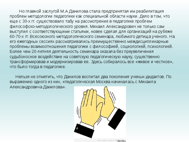 Но главной заслугой М.А Данилова стала предпринятая им реабилитация проблем методологии педагогики как специальной области науки. Дело в том, что еще с 30-х гг. существовало табу на рассмотрение в педагогике проблем философско-методологического уровня. Михаил Александрович не только сам выступил с соответствующими статьями, новее сделал для организаций на рубеже 60-70-х гг. Всесоюзного методологического семинара, любимого детища ученого. На его ежегодных сессиях рассматривались преимущественно междисциплинарные проблемы взаимоотношения педагогики с философией, социологией, психологией. Более чем 20-летняя деятельность семинара оказала без преувеличения судьбоносное воздействие на советскую педагогическую науку, существенно трансформировав и модернизировав ее. Здесь собиралось все «живое и честное», что было тогда в педагогике.   Нельзя не отметить, что Данилов воспитал два поколения ученых-дидактов. По выражению одного из них, «педагогическая Москва начиналась с Михаила Александровича Данилова».   