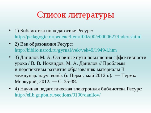 Список литературы 1) Библиотека по педагогике Ресурс: http://pedagogic.ru/pedenc/item/f00/s00/e0000627/index.shtml 2) Век образования Ресурс: http://biblio.narod.ru/gyrnal/vek/vek49/1949-l.htm 3) Данилов М. А. Основные пути повышения эффективности урока / В. В. Иохвидов, М. А. Данилов // Проблемы и перспективы развития образования: материалы II междунар. науч. конф. (г. Пермь, май 2012 г.).  — Пермь: Меркурий, 2012. — С. 35-38. 4) Научная педагогическая электронная библиотека Ресурс: http://elib.gnpbu.ru/sections/0100/danilov/   