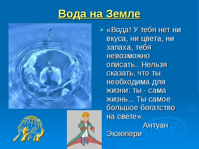 Вода на Земле «Вода! У тебя нет ни вкуса, ни цвета, ни запаха, тебя невозможно описать.. Нельзя сказать, что ты необходима для жизни: ты - сама жизнь... Ты самое большое богатство на свете». Антуан Экзюпери   