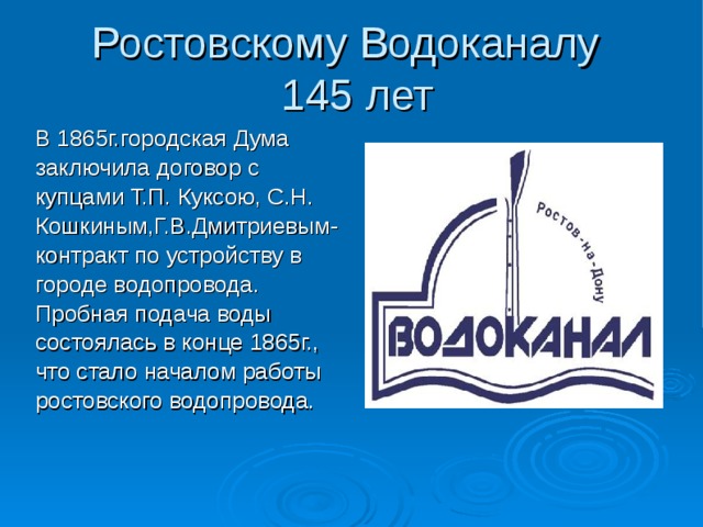 Ростовскому Водоканалу  145 лет В 1865г.городская Дума заключила договор с купцами Т.П. Куксою, С.Н. Кошкиным,Г.В.Дмитриевым- контракт по устройству в городе водопровода. Пробная подача воды состоялась в конце 1865г., что стало началом работы ростовского водопровода. 