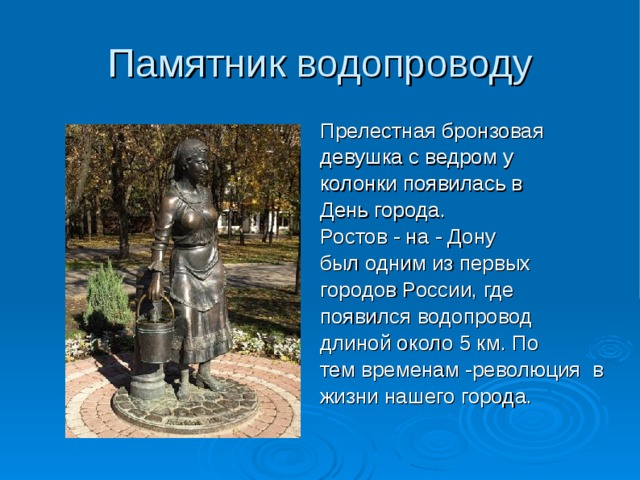 Памятник водопроводу Прелестная бронзовая девушка с ведром у колонки появилась в День города. Ростов - на - Дону был одним из первых городов России, где появился водопровод длиной около 5 км. По тем временам -революция в жизни нашего города. 