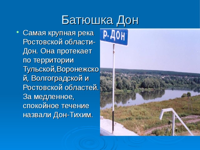 Батюшка Дон Самая крупная река Ростовской области- Дон. Она протекает по территории Тульской,Воронежской, Волгоградской и Ростовской областей. За медленное, спокойное течение назвали Дон-Тихим. 