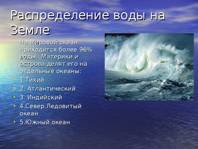 Распределение воды на Земле На Мировой океан приходится более 96% воды. Материки и острова делят его на отдельные океаны: 1.Тихий 2. Атлантический 3. Индийский 4.Север.Ледовитый океан 5.Южный океан 