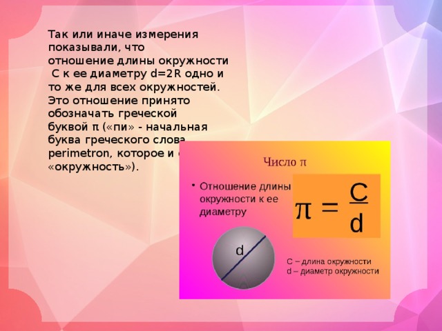 Так или иначе измерения показывали, что отношение длины окружности  C к ее диаметру d=2R одно и то же для всех окружностей. Это отношение принято обозначать греческой буквой π («пи» - начальная буква греческого слова perimetron, которое и означает «окружность»). 