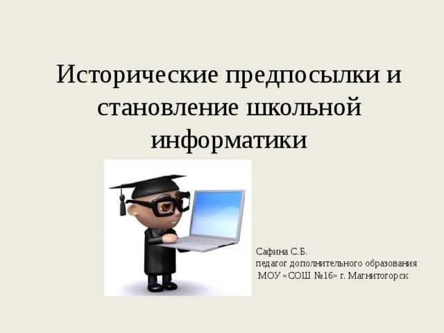 Исторические предпосылки и становление школьной информатики Сафина С.Б. педагог дополнительного образования  МОУ «СОШ №16» г. Магнитогорск 