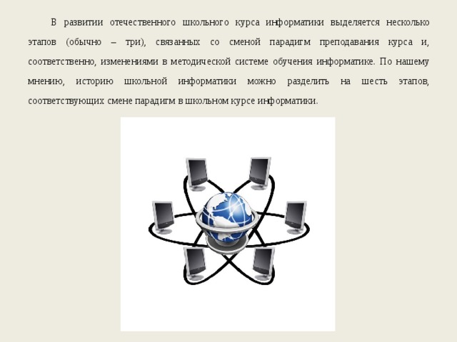 В развитии отечественного школьного курса информатики выделяется несколько этапов (обычно – три), связанных со сменой парадигм преподавания курса и, соответственно, изменениями в методической системе обучения информатике. По нашему мнению, историю школьной информатики можно разделить на шесть этапов, соответствующих смене парадигм в школьном курсе информатики. 