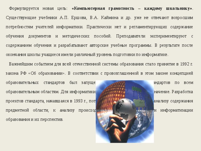 Формулируется новая цель: «Компьютерная грамотность – каждому школьнику» .  Существующие учебники А.П. Ершова, В.А. Каймина и др. уже не отвечают возросшим потребностям учителей информатики. Практически нет и регламентирующих содержание обучения документов и методических пособий. Преподаватели экспериментируют с содержанием обучения и разрабатывают авторские учебные программы. В результате после окончания школы учащиеся имели различный уровень подготовки по информатике. Важнейшим событием для всей отечественной системы образования стало принятие в 1992 г. закона РФ «Об образовании». В соответствии с провозглашенной в этом законе концепцией образовательных стандартов был запущен процесс разработки стандартов по всем образовательным областям. Для информатики этот процесс имел большое значение. Разработка проектов стандарта, начавшаяся в 1993 г., потребовала научного подхода к анализу содержания предметной области, к анализу происходящих процессов в области информатизации образования и их перспектив. 