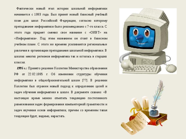 Фактически новый этап истории школьной информатики начинается с 1993 года. Был принят новый базисный учебный план для школ Российской Федерации, согласно которому преподавание информатики было рекомендовано с 7-го класса. С этого года предмет сменил свое название с «ОИВТ» на «Информатика». Под этим названием он стоит в базисном учебном плане. С этого же времени усиливаются региональные различия в организации преподавания школьной информатики. В школах многих регионов информатика так и осталась в старших классах. 1995 г.: Принято решение Коллегии Министерства образования РФ от 22.02.1995 г. Об изменении структуры обучения информатике в общеобразовательной школе [77]. В решении Коллегии был отражен новый подход к определению целей и задач обучения информатике в школе. В документе сказано: «В настоящее время можно отметить тенденцию постепенного размежевания задач формирования компьютерной грамотности и задач изучения основ информатики, причем со временем такая тенденция будет, видимо, нарастать. 