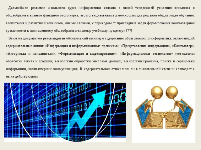 Дальнейшее развитие школьного курса информатики связано с явной тенденцией усиления внимания к общеобразовательным функциям этого курса, его потенциальным возможностям для решения общих задач обучения, воспитания и развития школьников, иными словами, с переходом от прикладных задач формирования компьютерной грамотности к полноценному общеобразовательному учебному предмету» [77]. Этим же документом рекомендован обязательный минимум содержания образования по информатике, включающий содержательные линии: «Информация и информационные процессы», «Представление информации», «Компьютер», «Алгоритмы и исполнители», «Формализация и моделирование», «Информационные технологии» (технологии обработки текста и графики; технологии обработки числовых данных; технологии хранения, поиска и сортировки информации, компьютерные коммуникации). В содержательном отношении он в значительной степени совпадает с ныне действующим. 