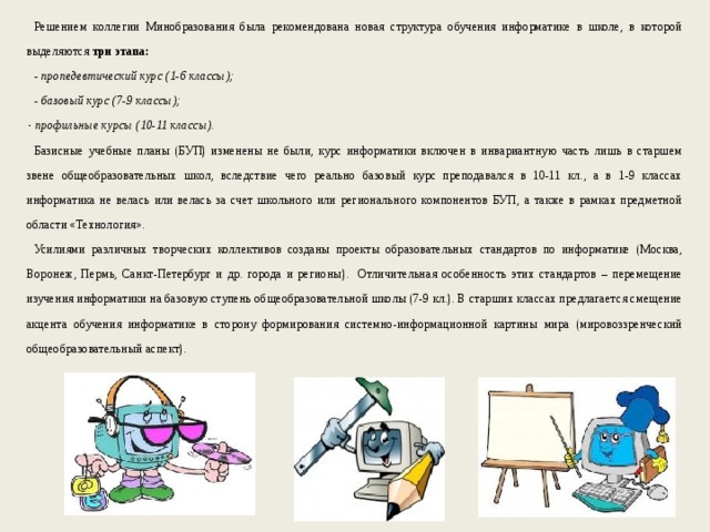Решением коллегии Минобразования была рекомендована новая структура обучения информатике в школе, в которой выделяются три этапа: - пропедевтический курс (1-6 классы); - базовый курс (7-9 классы); профильные курсы (10-11 классы). Базисные учебные планы (БУП) изменены не были, курс информатики включен в инвариантную часть лишь в старшем звене общеобразовательных школ, вследствие чего реально базовый курс преподавался в 10-11 кл., а в 1-9 классах информатика не велась или велась за счет школьного или регионального компонентов БУП, а также в рамках предметной области «Технология». Усилиями различных творческих коллективов созданы проекты образовательных стандартов по информатике (Москва, Воронеж, Пермь, Санкт-Петербург и др. города и регионы). Отличительная особенность этих стандартов – перемещение изучения информатики на базовую ступень общеобразовательной школы (7-9 кл.). В старших классах предлагается смещение акцента обучения информатике в сторону формирования системно-информационной картины мира (мировоззренческий общеобразовательный аспект). 