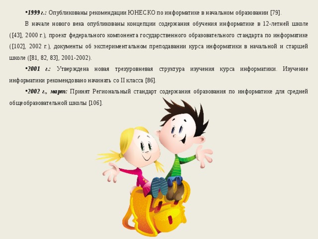 1999 г.: Опубликованы рекомендации ЮНЕСКО по информатике в начальном образовании [79]. В начале нового века опубликованы концепции содержания обучения информатике в 12-летней школе ([43], 2000 г.), проект федерального компонента государственного образовательного стандарта по информатике ([102], 2002 г.), документы об экспериментальном преподавании курса информатики в начальной и старшей школе ([81, 82, 83], 2001-2002). 2001 г.: Утверждена новая трехуровневая структура изучения курса информатики. Изучение информатики рекомендовано начинать со II класса [86]. 2002 г., март: Принят Региональный стандарт содержания образования по информатике для средней общеобразовательной школы [106]. 