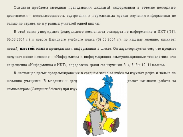 Основная проблема методики преподавания школьной информатики в течение последнего десятилетия – несогласованность содержания и нормативных сроков изучения информатики не только по стране, но и у разных учителей одной школы. В этой связи утверждение федерального компонента стандарта по информатике и ИКТ ([28], 05.03.2004 г.) и нового Базисного учебного плана (09.03.2004 г.), по нашему мнению, начинает новый, шестой этап  в преподавании информатики в школе. Он характеризуется тем, что предмет получает новое название – «Информатика и информационно-коммуникационные технологии» или сокращенно «Информатика и ИКТ»; определены сроки его изучения: 3–4, 8–9 и 10–11 классы. В настоящее время программирование в среднем звене за рубежом изучают редко и только по желанию учащихся. В младших и средних классах учащиеся овладевают навыками работы за компьютером (Computer Science) при изучении других предметов. 