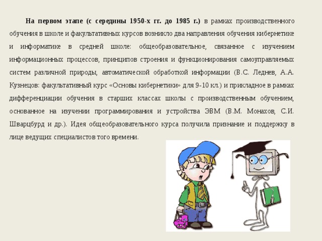 На первом этапе (с середины 1950-х гг. до 1985 г.) в рамках производственного обучения в школе и факультативных курсов возникло два направления обучения кибернетике и информатике в средней школе: общеобразовательное, связанное с изучением информационных процессов, принципов строения и функционирования самоуправляемых систем различной природы, автоматической обработкой информации (В.С. Леднев, А.А. Кузнецов: факультативный курс «Основы кибернетики» для 9-10 кл.) и прикладное в рамках дифференциации обучения в старших классах школы с производственным обучением, основанное на изучении программирования и устройства ЭВМ (В.М. Монахов, С.И. Шварцбурд и др.). Идея общеобразовательного курса получила признание и поддержку в лице ведущих специалистов того времени. 
