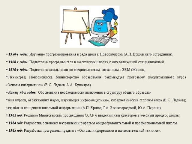 1950-е годы: Изучение программирования в ряде школ г. Новосибирска (А.П. Ершов иего сотрудники). 1960-е годы: Подготовка программистов в московских школах с математической специализацией. 1970-е годы: Подготовка школьников по специальностям, связанным с ЭВМ (Москва, Ленинград, Новосибирск). Министерство образования рекомендует программу факультативного курса «Основы кибернетики» (В.С. Леднев, А.А. Кузнецов). Конец 70-х годов: Обоснование необходимости включения в структуру общего образова- ния курсов, отражающих науки, изучающие информационные, кибернетические стороны мира (В.С. Леднев); разработка концепции школьной информатики (А.П. Ершов, Г.А. Звенигородский, Ю.А. Первин). 1982 год: Решение Министерства просвещения СССР о введении калькуляторов в учебный процесс школы. 1984 год: Разработка основных направлений реформы общеобразовательной и профессиональной школы. 1985 год: Разработка программы предмета «Основы информатики и вычислительной техники». 
