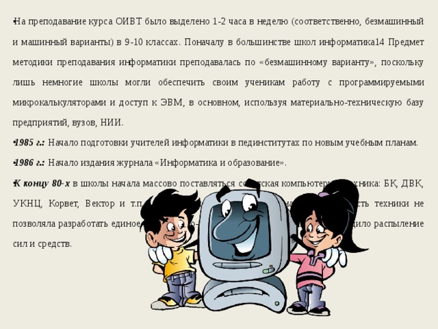 На преподавание курса ОИВТ было выделено 1-2 часа в неделю (соответственно, безмашинный и машинный варианты) в 9-10 классах. Поначалу в большинстве школ информатика14 Предмет методики преподавания информатики преподавалась по «безмашинному варианту», поскольку лишь немногие школы могли обеспечить своим ученикам работу с программируемыми микрокалькуляторами и доступ к ЭВМ, в основном, используя материально-техническую базу предприятий, вузов, НИИ. 1985 г.: Начало подготовки учителей информатики в пединститутах по новым учебным планам. 1986 г.: Начало издания журнала «Информатика и образование». К концу 80-х в школы начала массово поставляться советская компьютерная техника: БК, ДВК, УКНЦ, Корвет, Вектор и т.п., а также японские Ямахи. Однако разнородность техники не позволяла разработать единое программно-методическое обеспечение, происходило распыление сил и средств. 