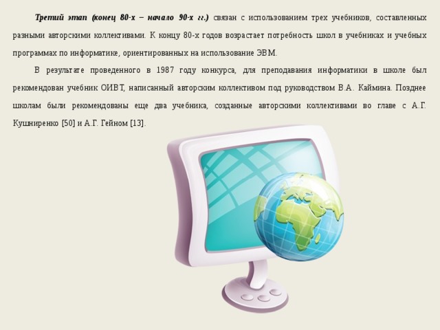 Третий этап (конец 80-х – начало 90-х гг.) связан с использованием трех учебников, составленных разными авторскими коллективами. К концу 80-х годов возрастает потребность школ в учебниках и учебных программах по информатике, ориентированных на использование ЭВМ. В результате проведенного в 1987 году конкурса, для преподавания информатики в школе был рекомендован учебник ОИВТ, написанный авторским коллективом под руководством В.А. Каймина. Позднее школам были рекомендованы еще два учебника, созданные авторскими коллективами во главе с А.Г. Кушниренко [50] и А.Г. Гейном [13]. 