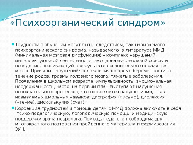 «Психоорганический синдром»   Трудности в обучении могут быть следствием, так называемого психоорганического синдрома, называемого в литературе ММД (минимальная мозговая дисфункция) – комплекс нарушений интеллектуальной деятельности, эмоционально-волевой сферы и поведения, возникающий в результате органического поражения мозга. Причины нарушений: осложнения во время беременности, в течение родов, травмы головного мозга, тяжелые заболевания. Проявления в школьном возрасте: импульсивность, эмоциональная несдержанность, часто на первый план выступают нарушения познавательных процессов, что проявляется нарушениями, так называемых школьных навыков: дисграфия (письмо), дислексия (чтение), дискалькулия (счет). Коррекция трудностей и помощь детям с ММД должна включать в себя психо-педагогическую, логопедическую помощь и медицинскую поддержку врача невролога. Помощь педагога необходима для многократного повторения пройденного материала и формирования ЗУН. 