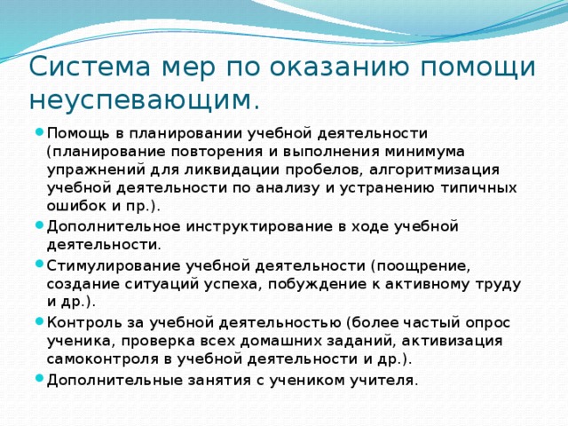 Система мер по оказанию помощи неуспевающим. Помощь в планировании учебной деятельности (планирование повторения и выполнения минимума упражнений для ликвидации пробелов, алгоритмизация учебной деятельности по анализу и устранению типичных ошибок и пр.). Дополнительное инструктирование в ходе учебной деятельности. Стимулирование учебной деятельности (поощрение, создание ситуаций успеха, побуждение к активному труду и др.). Контроль за учебной деятельностью (более частый опрос ученика, проверка всех домашних заданий, активизация самоконтроля в учебной деятельности и др.). Дополнительные занятия с учеником учителя. 