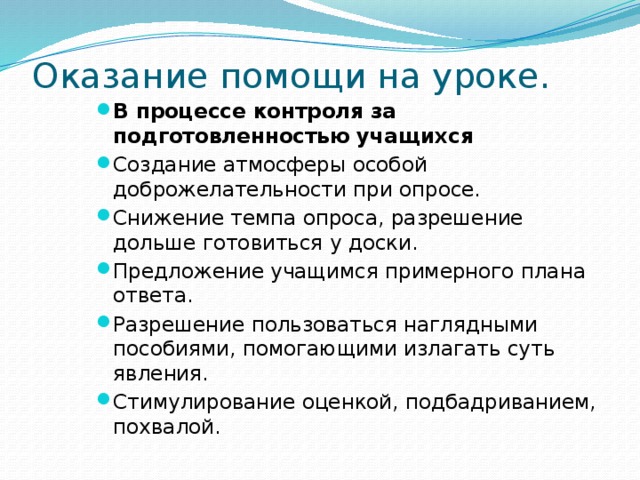 Оказание помощи на уроке. В процессе контроля за подготовленностью учащихся Создание атмосферы особой доброжелательности при опросе. Снижение темпа опроса, разрешение дольше готовиться у доски. Предложение учащимся примерного плана ответа. Разрешение пользоваться наглядными пособиями, помогающими излагать суть явления. Стимулирование оценкой, подбадриванием, похвалой.   