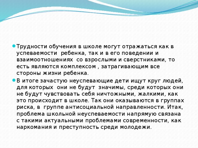 Трудности обучения в школе могут отражаться как в успеваемости ребенка, так и в его поведении и взаимоотношениях со взрослыми и сверстниками, то есть являются комплексом , затрагивающим все стороны жизни ребенка. В итоге зачастую неуспевающие дети ищут круг людей, для которых они не будут значимы, среди которых они не будут чувствовать себя ничтожными, жалкими, как это происходит в школе. Так они оказываются в группах риска, в группе антисоциальной направленности. Итак, проблема школьной неуспеваемости напрямую связана с такими актуальными проблемами современности, как наркомания и преступность среди молодежи. 