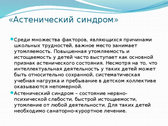 «Астенический синдром»   Среди множества факторов, являющихся причинами школьных трудностей, важное место занимает утомляемость. Повышенная утомляемость и истощаемость у детей часто выступает как основной признак астенического состояния. Несмотря на то, что интеллектуальная деятельность у таких детей может быть относительно сохранной, систематическая учебная нагрузка и пребывание в детском коллективе оказываются непомерной. Астенический синдром – состояние нервно-психической слабости, быстрой истощаемости, утомление от любой деятельности. Для таких детей необходимо санаторно-курортное лечение. 